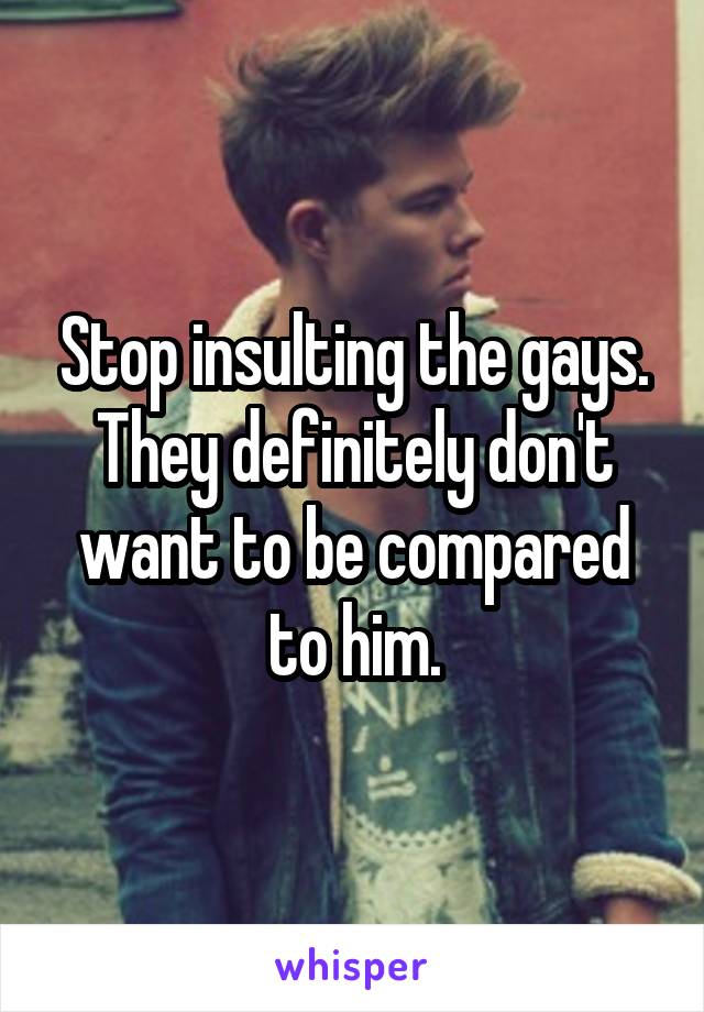 Stop insulting the gays. They definitely don't want to be compared to him.