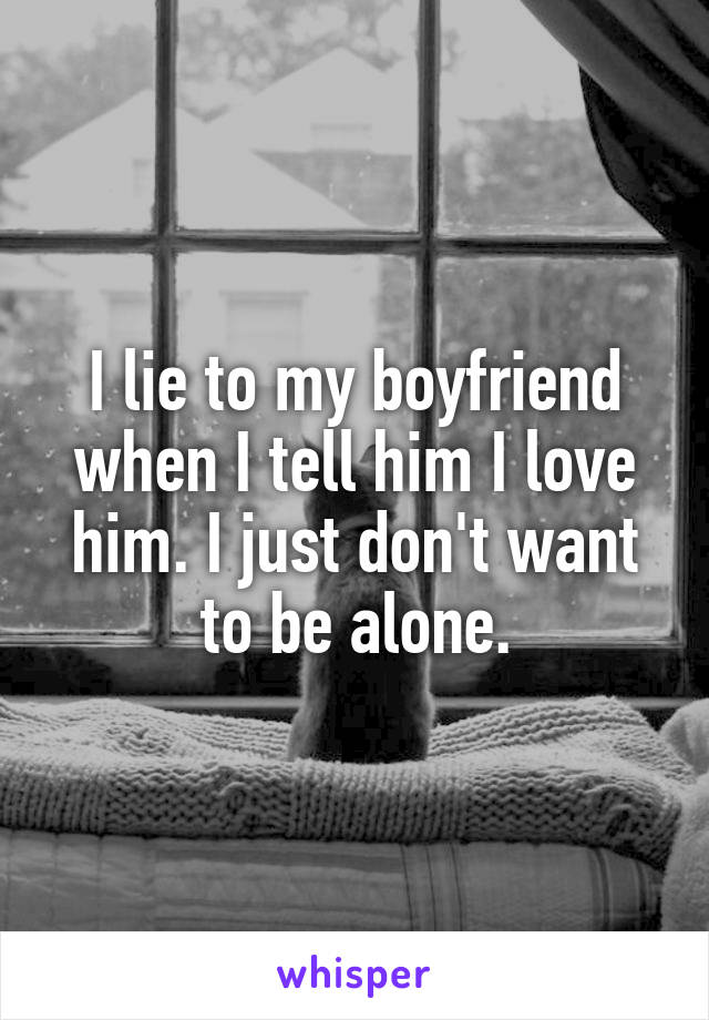 I lie to my boyfriend when I tell him I love him. I just don't want to be alone.