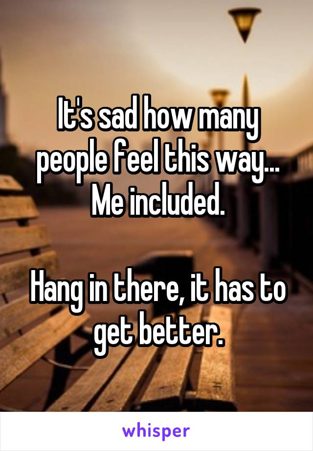 It's sad how many people feel this way...
Me included.

Hang in there, it has to get better.