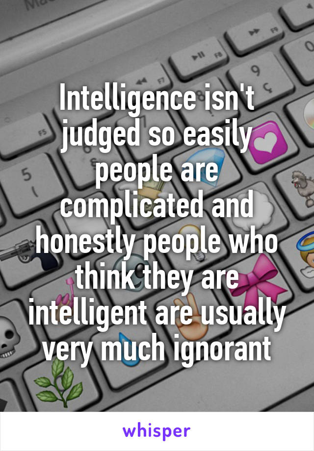 Intelligence isn't judged so easily people are complicated and honestly people who think they are intelligent are usually very much ignorant