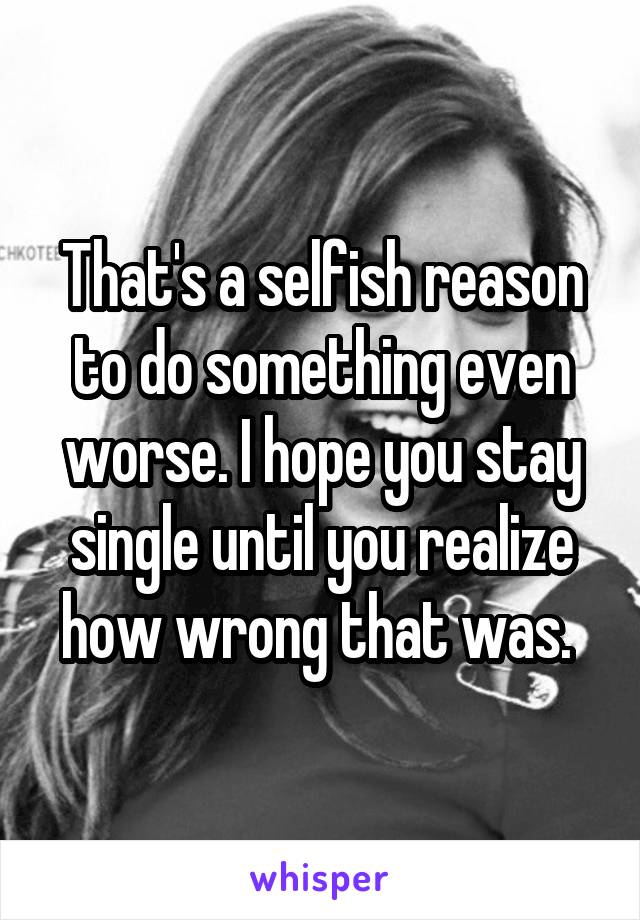 That's a selfish reason to do something even worse. I hope you stay single until you realize how wrong that was. 