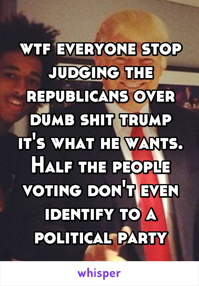 wtf everyone stop judging the republicans over dumb shit trump it's what he wants. Half the people voting don't even identify to a political party