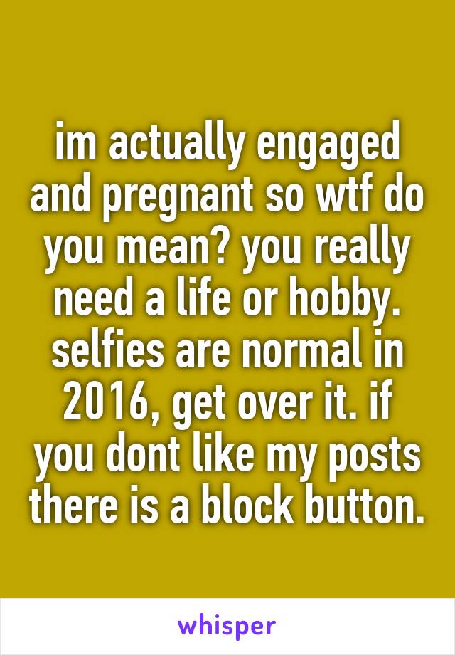 im actually engaged and pregnant so wtf do you mean? you really need a life or hobby. selfies are normal in 2016, get over it. if you dont like my posts there is a block button.