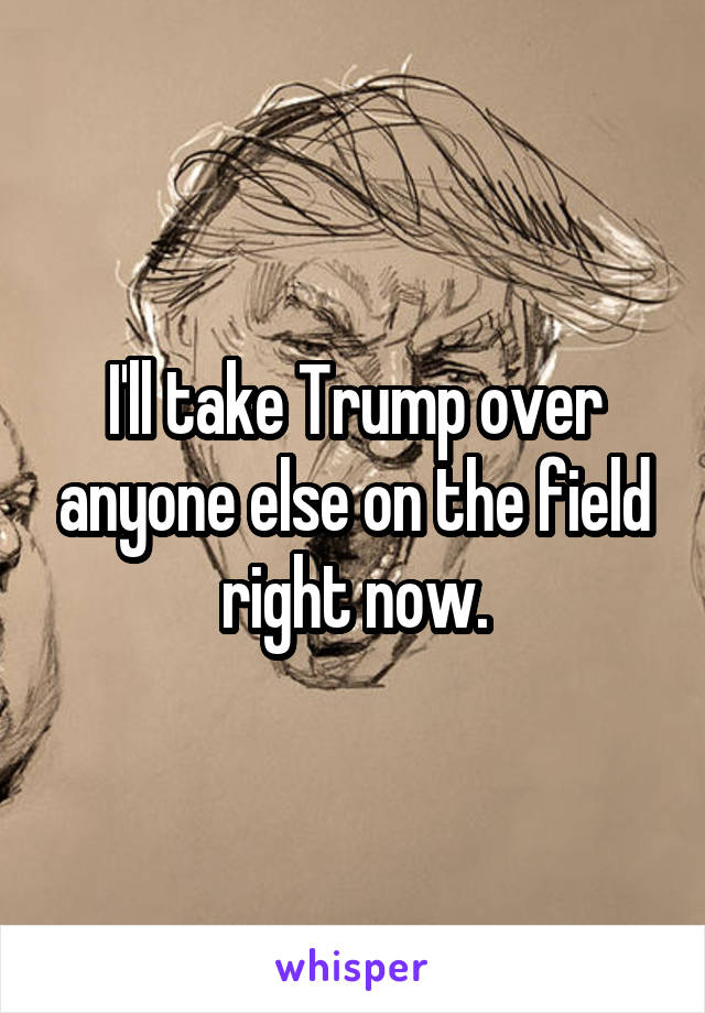 I'll take Trump over anyone else on the field right now.