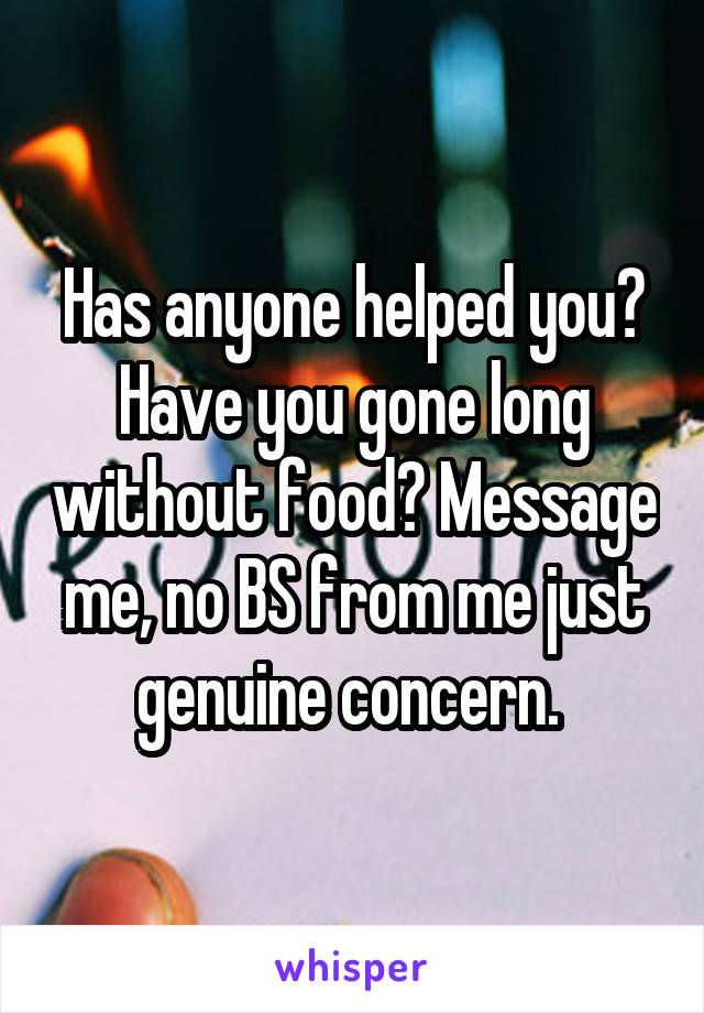 Has anyone helped you? Have you gone long without food? Message me, no BS from me just genuine concern. 