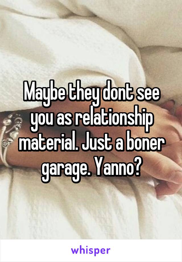 Maybe they dont see you as relationship material. Just a boner garage. Yanno?