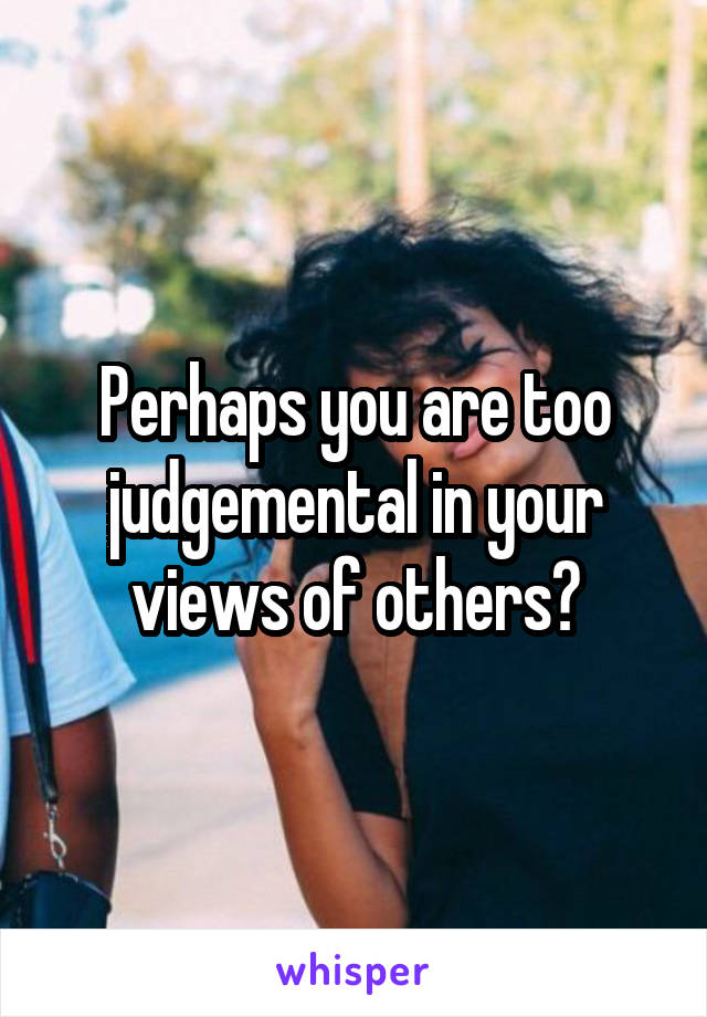 Perhaps you are too judgemental in your views of others?