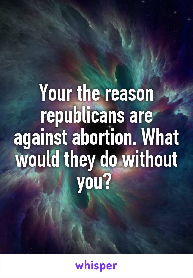 Your the reason republicans are against abortion. What would they do without you? 