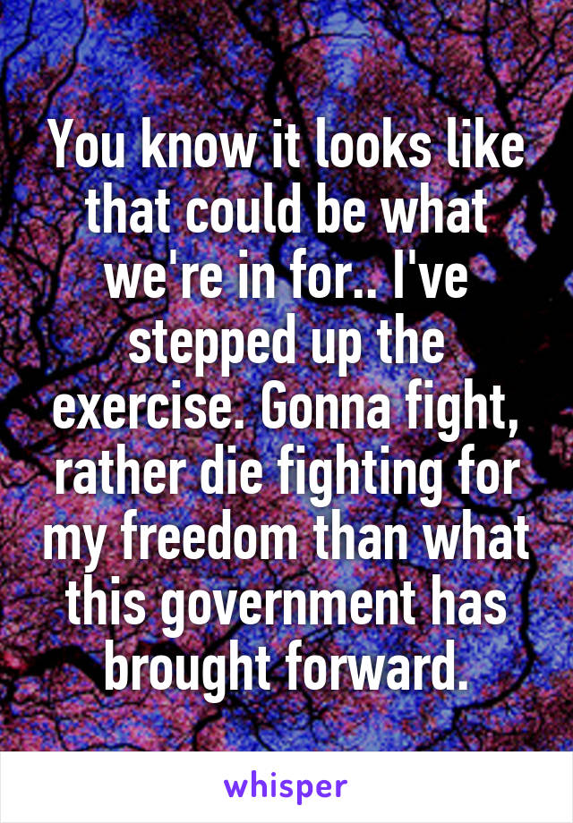 You know it looks like that could be what we're in for.. I've stepped up the exercise. Gonna fight, rather die fighting for my freedom than what this government has brought forward.