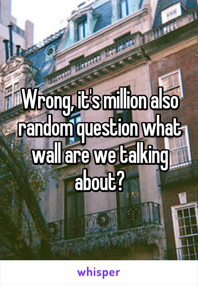 Wrong, it's million also random question what wall are we talking about?