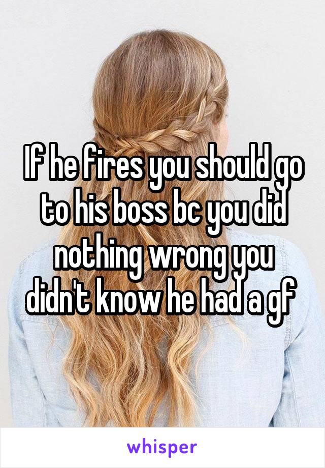 If he fires you should go to his boss bc you did nothing wrong you didn't know he had a gf 