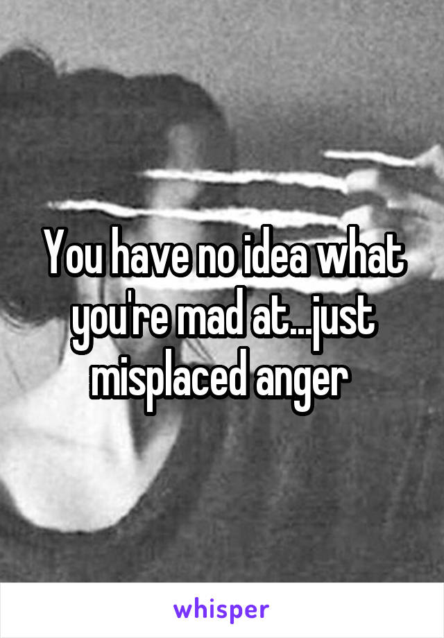 You have no idea what you're mad at...just misplaced anger 