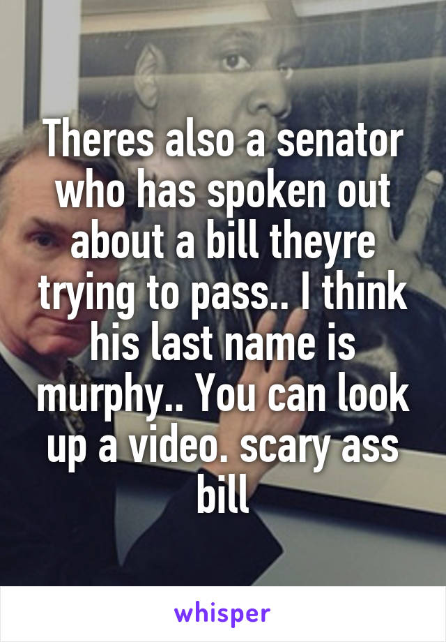 Theres also a senator who has spoken out about a bill theyre trying to pass.. I think his last name is murphy.. You can look up a video. scary ass bill