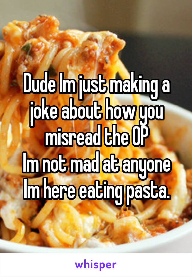 Dude Im just making a joke about how you misread the OP
Im not mad at anyone Im here eating pasta.