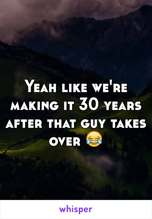 Yeah like we're making it 30 years after that guy takes over 😂