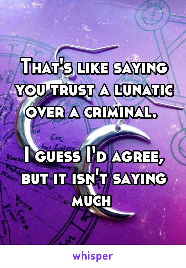 That's like saying you trust a lunatic over a criminal. 

I guess I'd agree, but it isn't saying much 