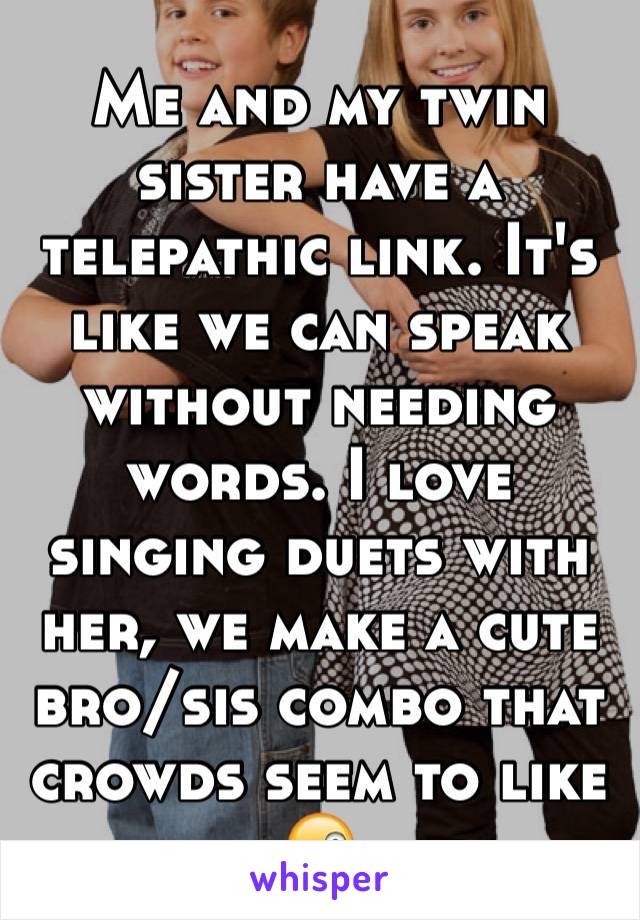 Me and my twin sister have a telepathic link. It's like we can speak without needing words. I love singing duets with her, we make a cute bro/sis combo that crowds seem to like 😜
