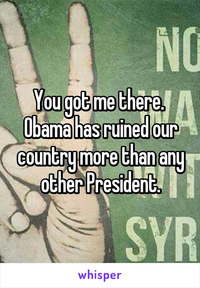 You got me there.  Obama has ruined our country more than any other President.