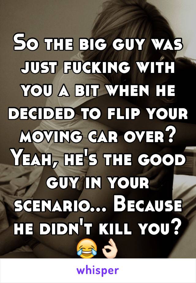 So the big guy was just fucking with you a bit when he decided to flip your moving car over?
Yeah, he's the good guy in your scenario... Because he didn't kill you? 😂👌🏻