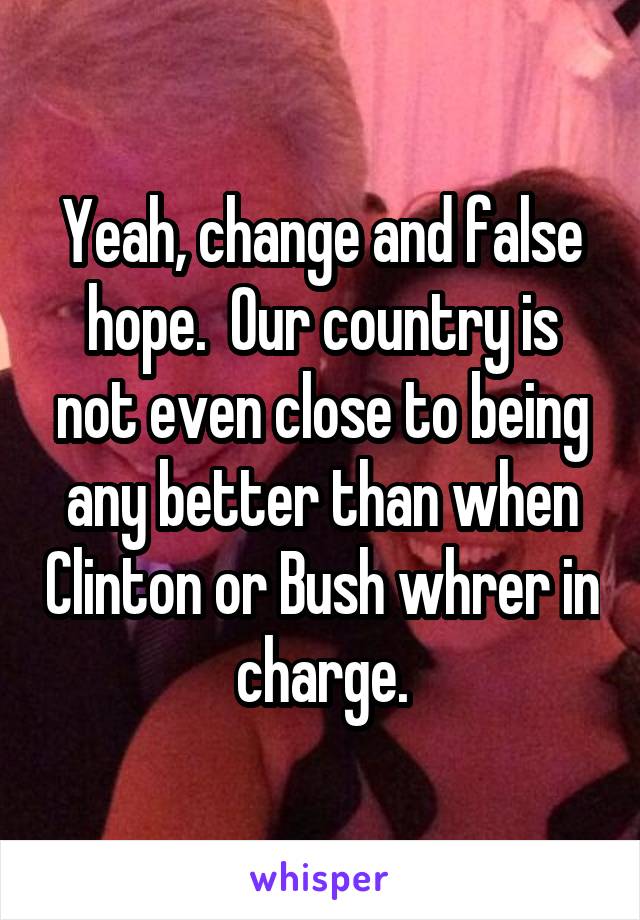 Yeah, change and false hope.  Our country is not even close to being any better than when Clinton or Bush whrer in charge.