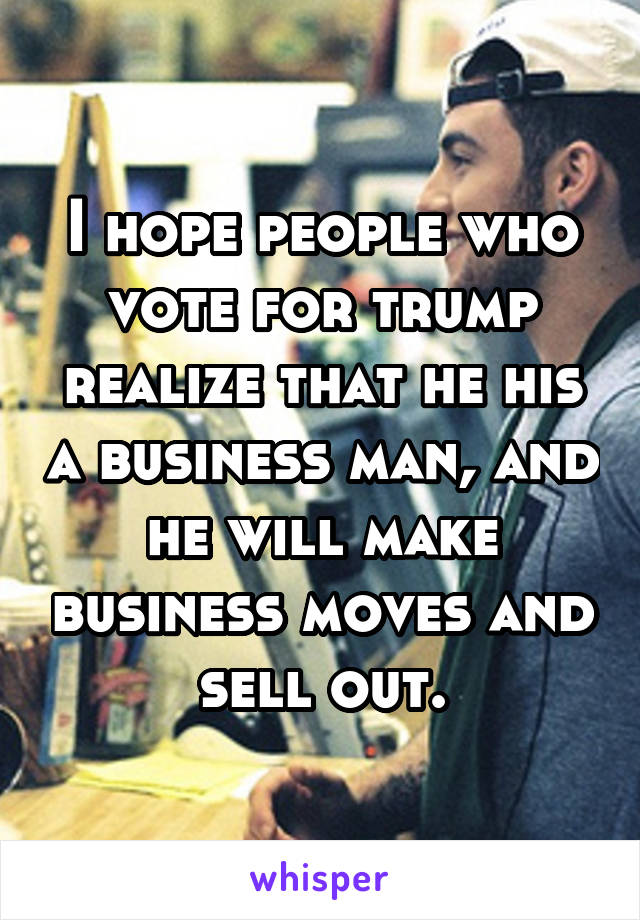 I hope people who vote for trump realize that he his a business man, and he will make business moves and sell out.