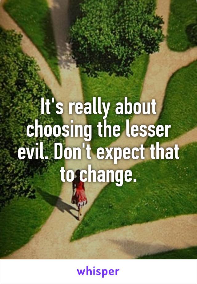 It's really about choosing the lesser evil. Don't expect that to change.
