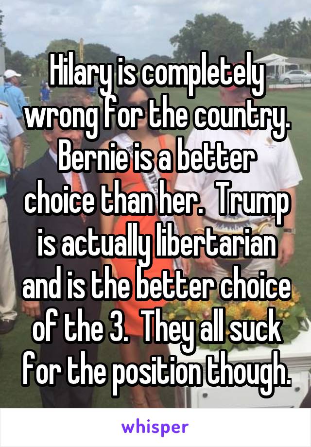 Hilary is completely wrong for the country. Bernie is a better choice than her.  Trump is actually libertarian and is the better choice of the 3.  They all suck for the position though.