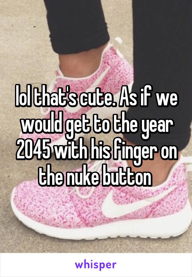 lol that's cute. As if we would get to the year 2045 with his finger on the nuke button 