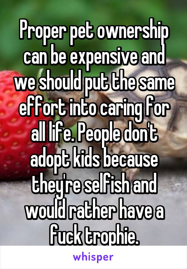 Proper pet ownership can be expensive and we should put the same effort into caring for all life. People don't adopt kids because they're selfish and would rather have a fuck trophie.