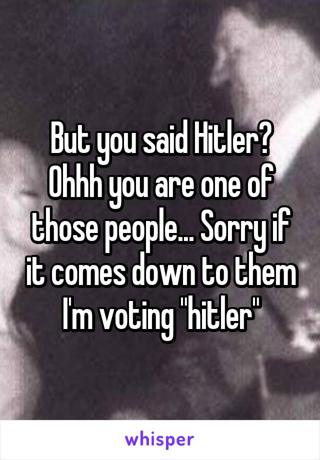 But you said Hitler? Ohhh you are one of those people... Sorry if it comes down to them I'm voting "hitler"