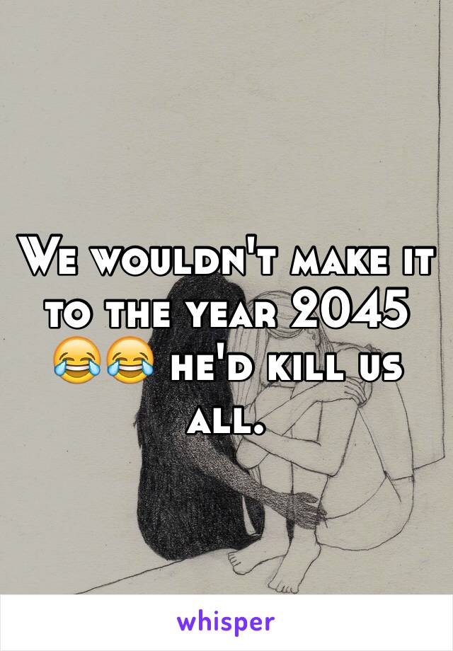 We wouldn't make it to the year 2045 😂😂 he'd kill us all. 
