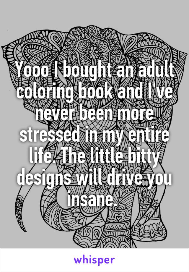 Yooo I bought an adult coloring book and I've never been more stressed in my entire life. The little bitty designs will drive you insane. 