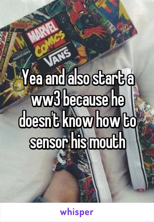 Yea and also start a ww3 because he doesn't know how to sensor his mouth