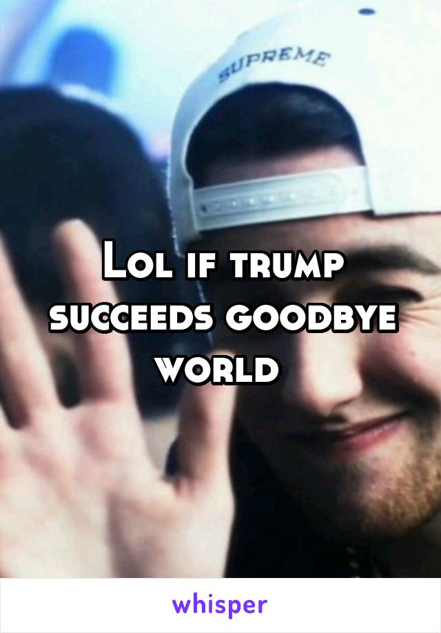Lol if trump succeeds goodbye world 