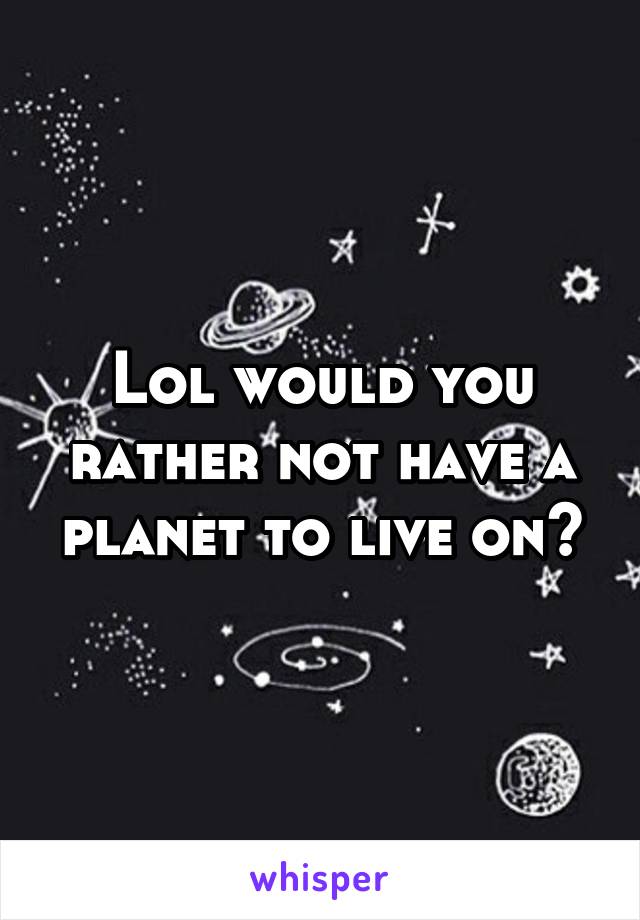 Lol would you rather not have a planet to live on?