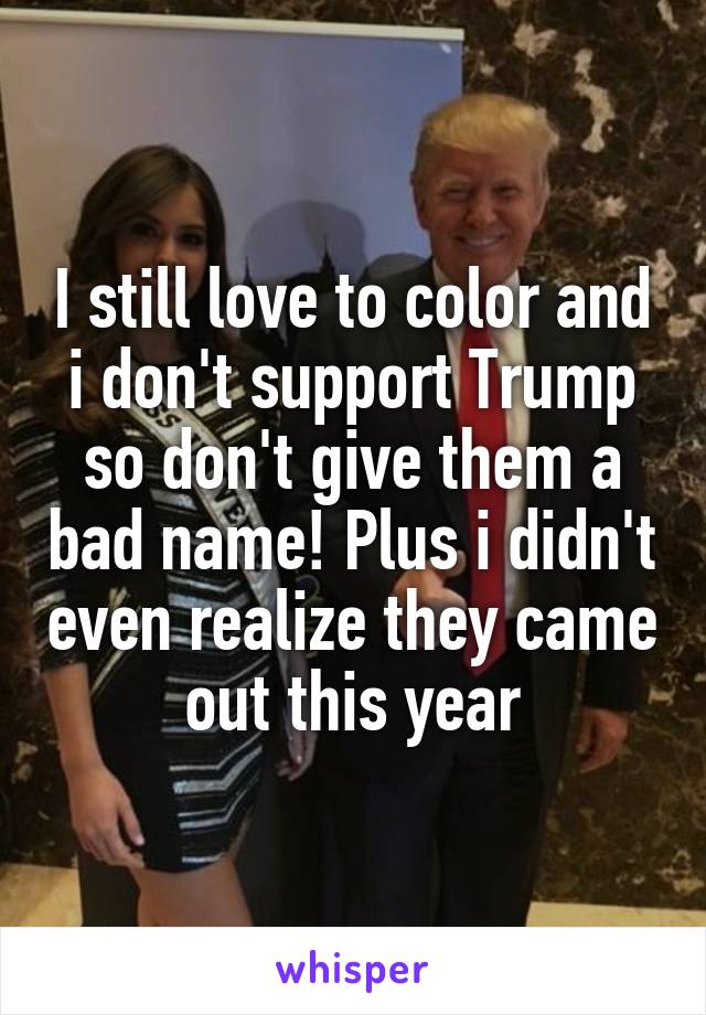 I still love to color and i don't support Trump so don't give them a bad name! Plus i didn't even realize they came out this year
