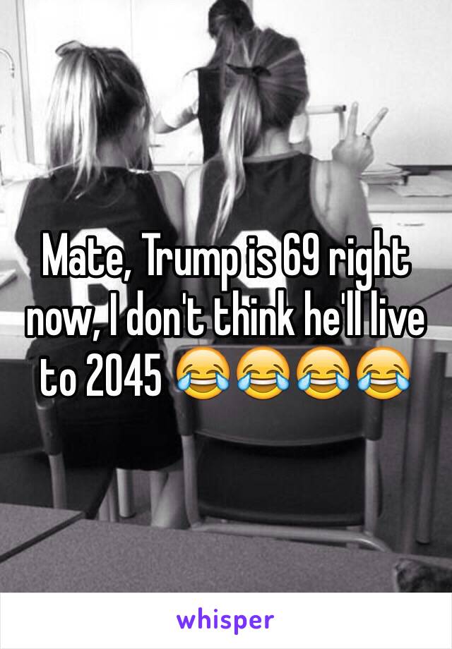 Mate, Trump is 69 right now, I don't think he'll live to 2045 😂😂😂😂