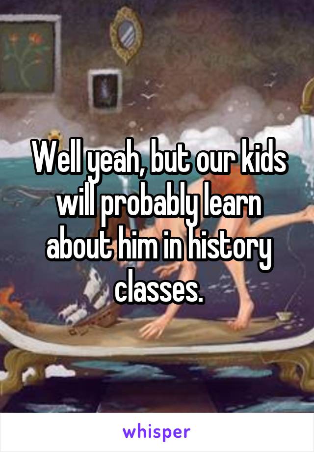Well yeah, but our kids will probably learn about him in history classes.