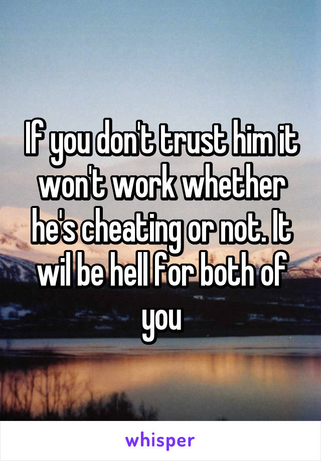 If you don't trust him it won't work whether he's cheating or not. It wil be hell for both of you