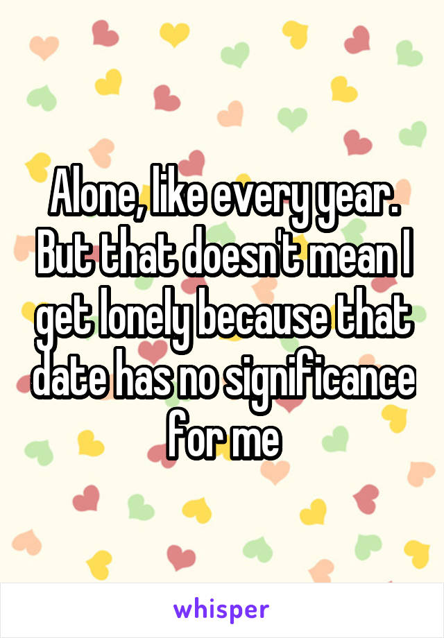 Alone, like every year. But that doesn't mean I get lonely because that date has no significance for me