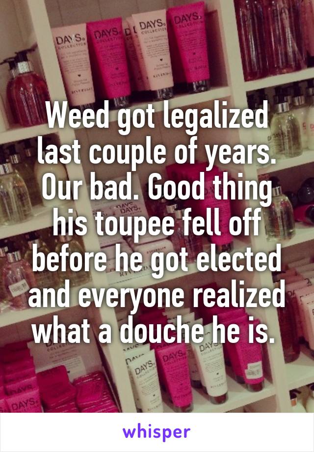 Weed got legalized last couple of years. Our bad. Good thing his toupee fell off before he got elected and everyone realized what a douche he is. 