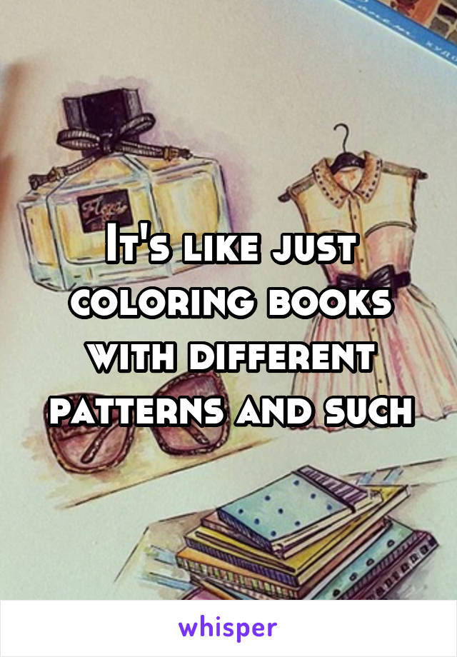 It's like just coloring books with different patterns and such