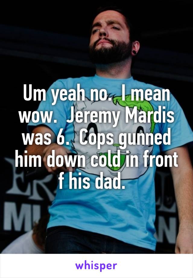 Um yeah no.  I mean wow.  Jeremy Mardis was 6.  Cops gunned him down cold in front f his dad.  