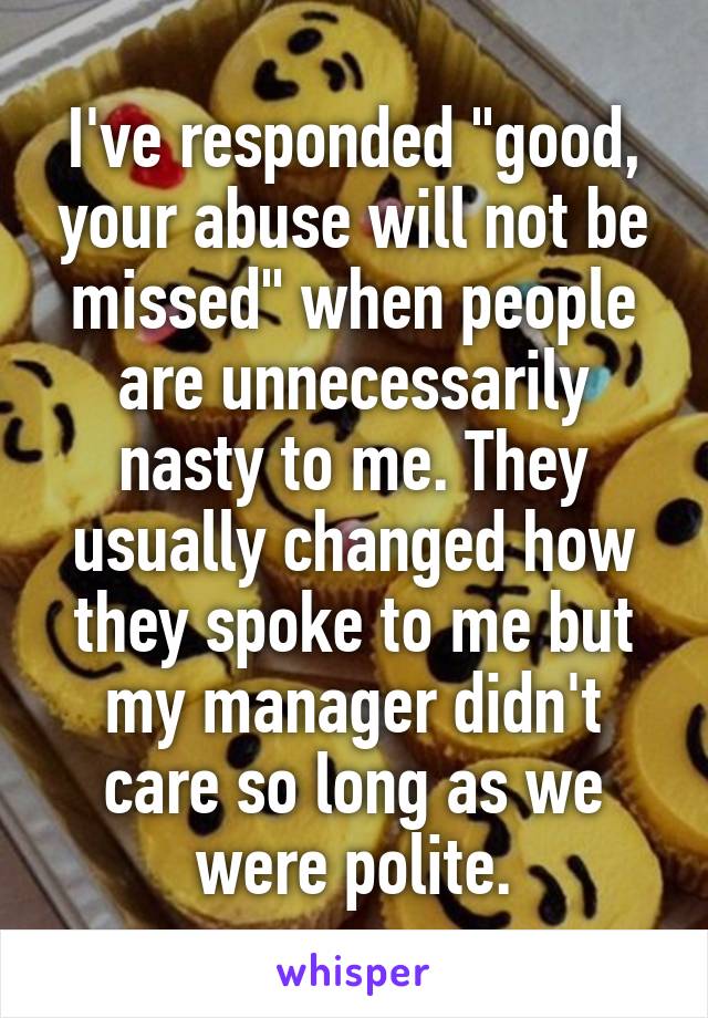 I've responded "good, your abuse will not be missed" when people are unnecessarily nasty to me. They usually changed how they spoke to me but my manager didn't care so long as we were polite.