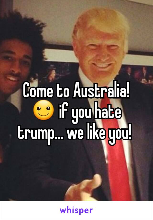 Come to Australia! ☺ if you hate trump... we like you! 