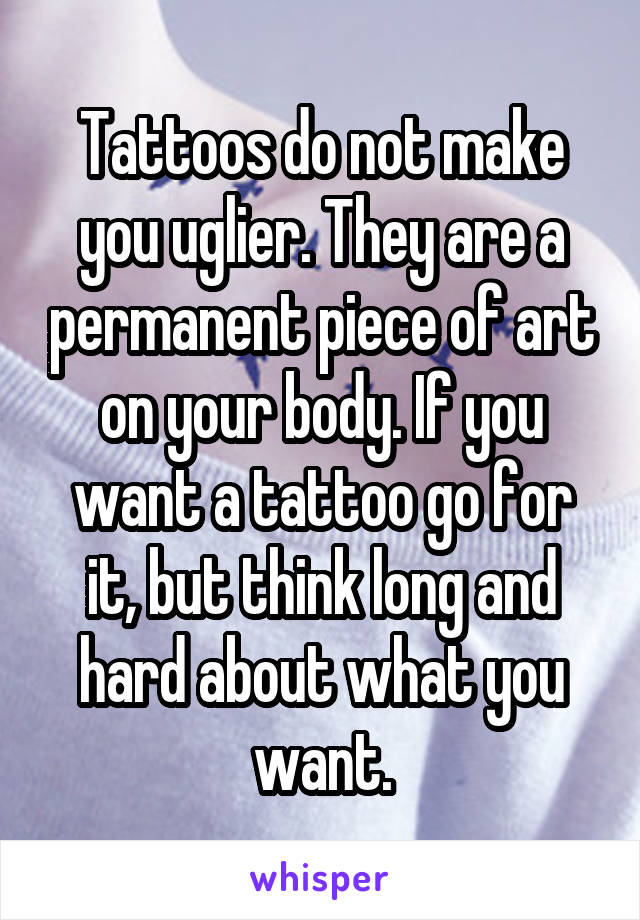 Tattoos do not make you uglier. They are a permanent piece of art on your body. If you want a tattoo go for it, but think long and hard about what you want.