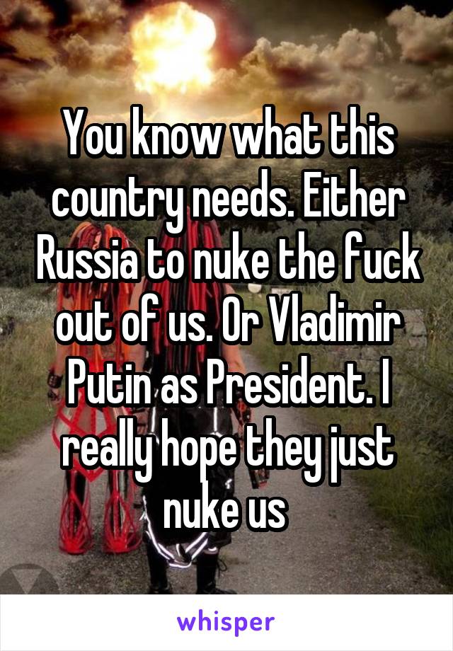 You know what this country needs. Either Russia to nuke the fuck out of us. Or Vladimir Putin as President. I really hope they just nuke us 