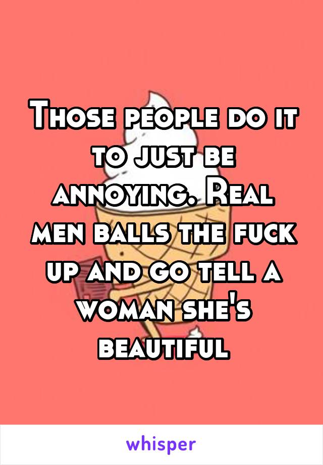 Those people do it to just be annoying. Real men balls the fuck up and go tell a woman she's beautiful