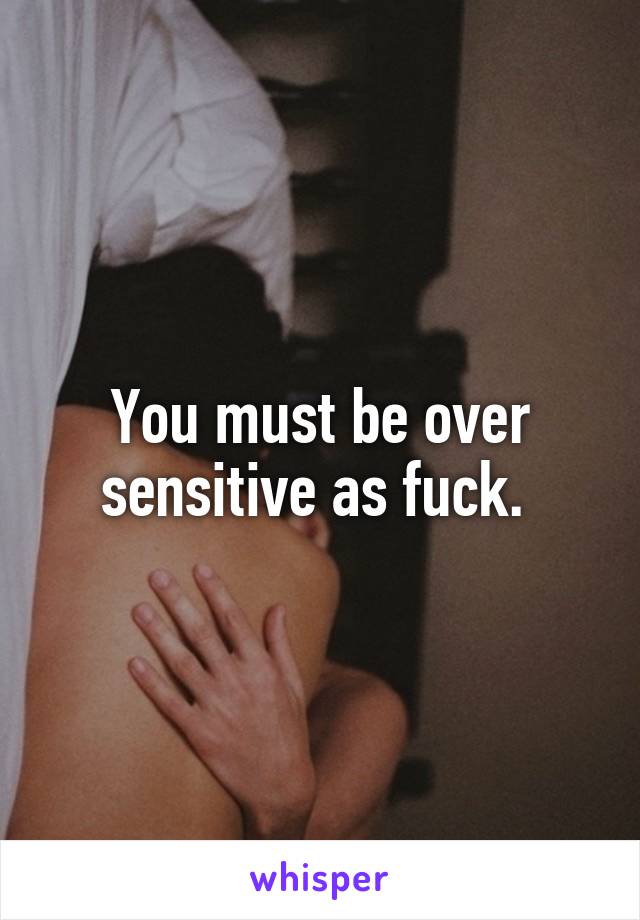 You must be over sensitive as fuck. 