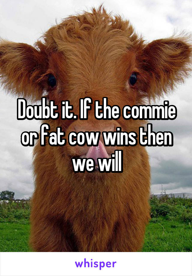 Doubt it. If the commie or fat cow wins then we will